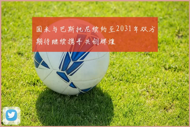 国米与巴斯托尼续约至2031年双方期待继续携手共创辉煌