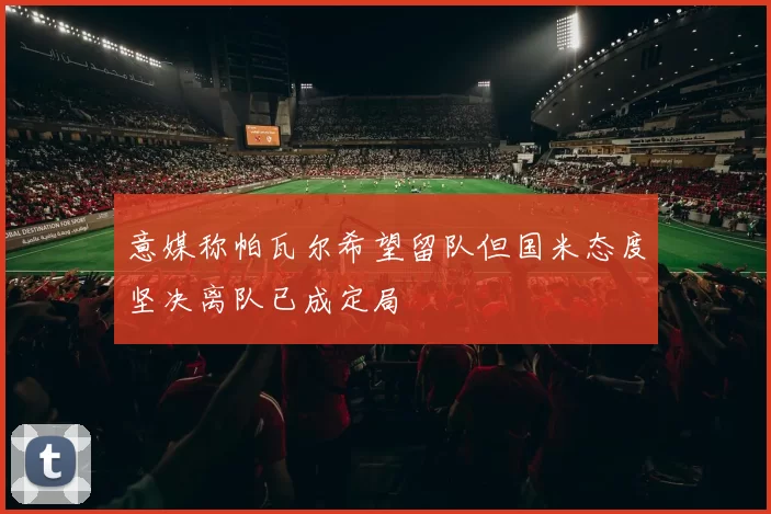 意媒称帕瓦尔希望留队但国米态度坚决离队已成定局