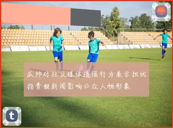 瓜帅对社交媒体造谣行为表示担忧指责假新闻影响公众人物形象