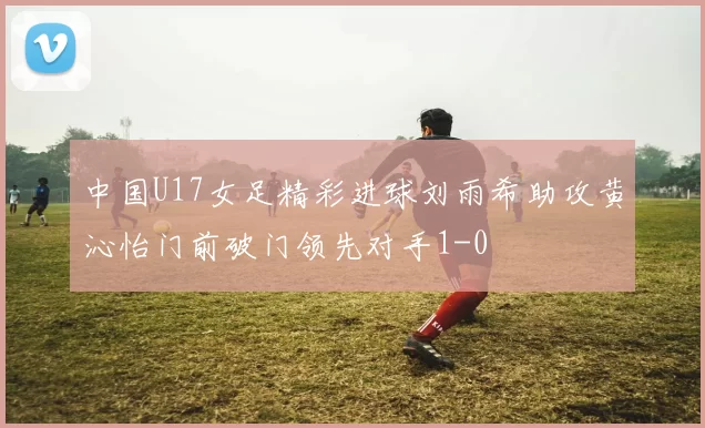 中国U17女足精彩进球刘雨希助攻黄沁怡门前破门领先对手1-0