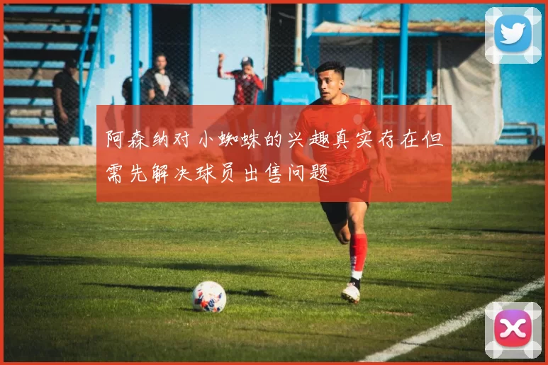 阿森纳对小蜘蛛的兴趣真实存在但需先解决球员出售问题