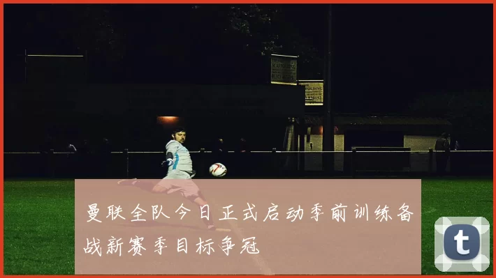 曼联全队今日正式启动季前训练备战新赛季目标争冠