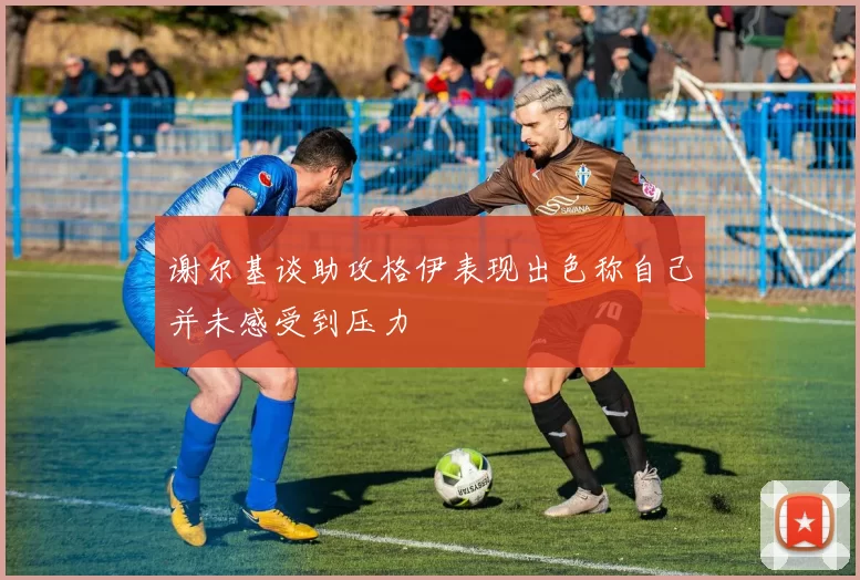 谢尔基谈助攻格伊表现出色称自己并未感受到压力