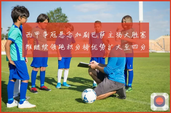 西甲争冠悬念加剧巴萨主场大胜塞维继续领跑积分榜优势扩大至四分