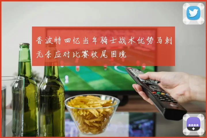 香波特回忆当年骑士战术优势马刺无奈应对比赛收尾困境