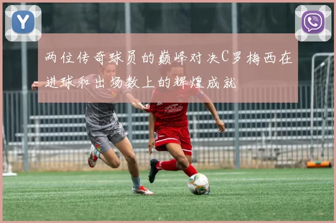 两位传奇球员的巅峰对决C罗梅西在进球和出场数上的辉煌成就