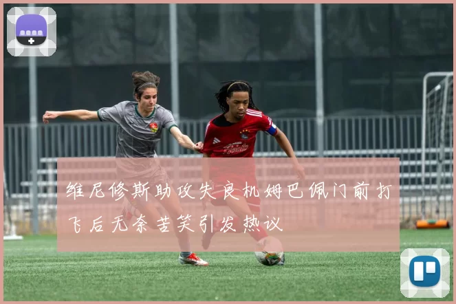维尼修斯助攻失良机姆巴佩门前打飞后无奈苦笑引发热议