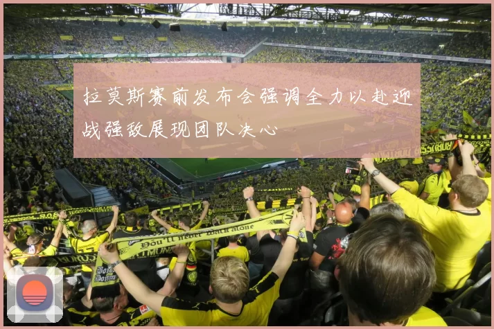 拉莫斯赛前发布会强调全力以赴迎战强敌展现团队决心