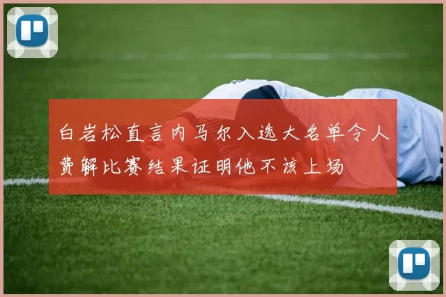 白岩松直言内马尔入选大名单令人费解比赛结果证明他不该上场
