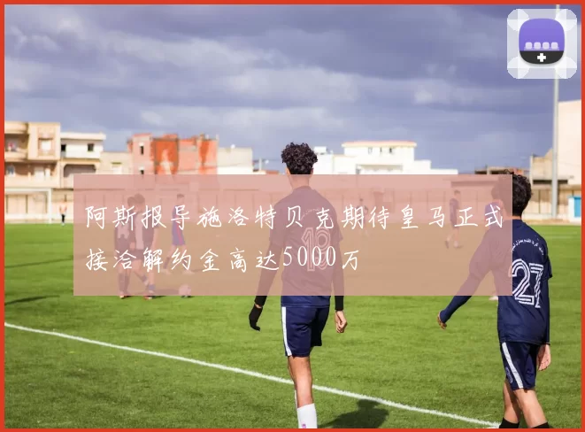 阿斯报导施洛特贝克期待皇马正式接洽解约金高达5000万