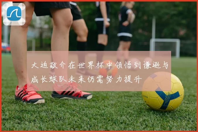 大迫敬介在世界杯中领悟到谦逊与成长球队未来仍需努力提升