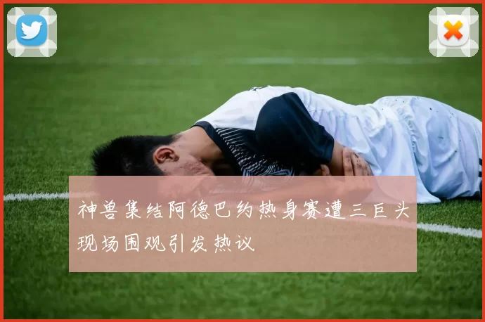 神兽集结阿德巴约热身赛遭三巨头现场围观引发热议
