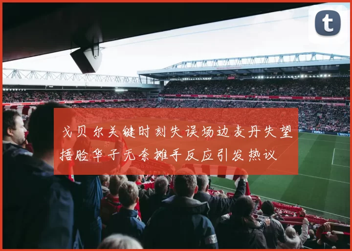 戈贝尔关键时刻失误场边麦丹失望捂脸华子无奈摊手反应引发热议