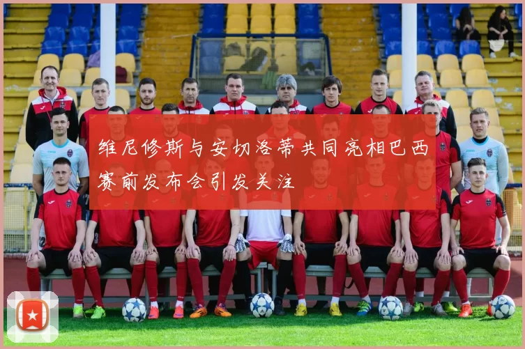 维尼修斯与安切洛蒂共同亮相巴西赛前发布会引发关注