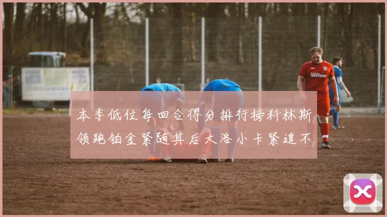 本季低位每回合得分排行榜科林斯领跑铂金紧随其后大洛小卡紧追不舍