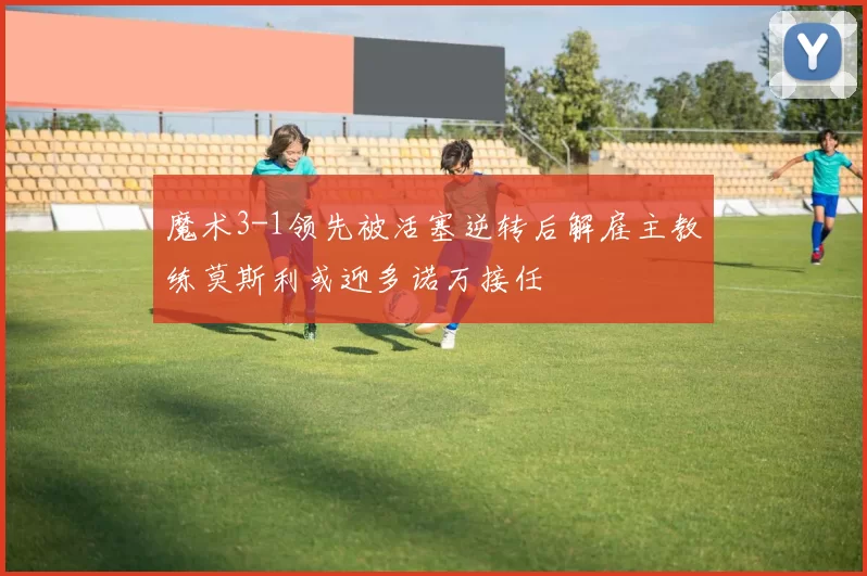 魔术3-1领先被活塞逆转后解雇主教练莫斯利或迎多诺万接任