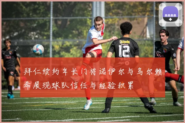 拜仁续约年长门将诺伊尔与乌尔赖希展现球队信任与经验积累