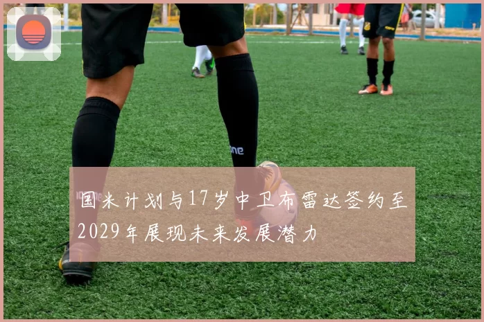 国米计划与17岁中卫布雷达签约至2029年展现未来发展潜力