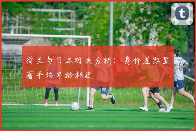 荷兰与日本对决分析：身价差距显著平均年龄相近