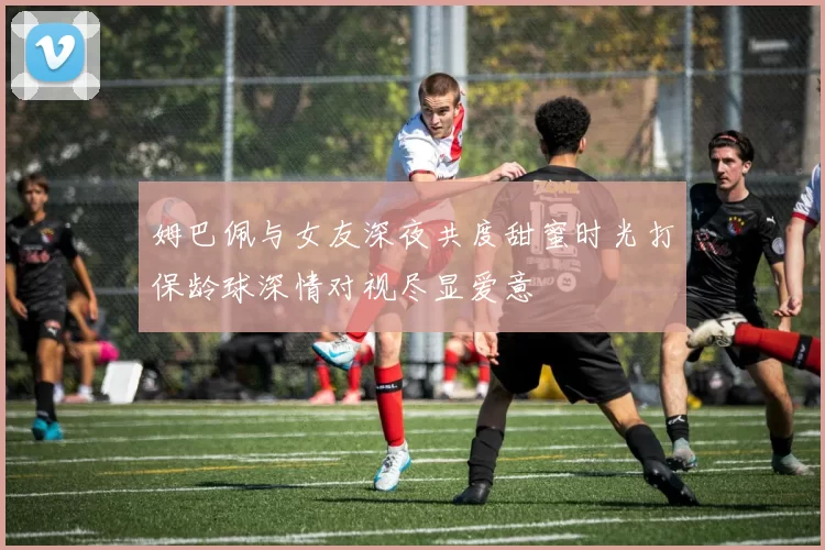 姆巴佩与女友深夜共度甜蜜时光打保龄球深情对视尽显爱意