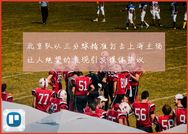 北京队以三分球精准打击上海主场让人绝望的表现引发媒体热议