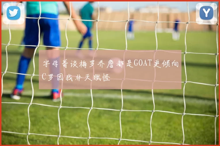 字母哥谈梅罗乔詹都是GOAT更倾向C罗因我非天赋怪