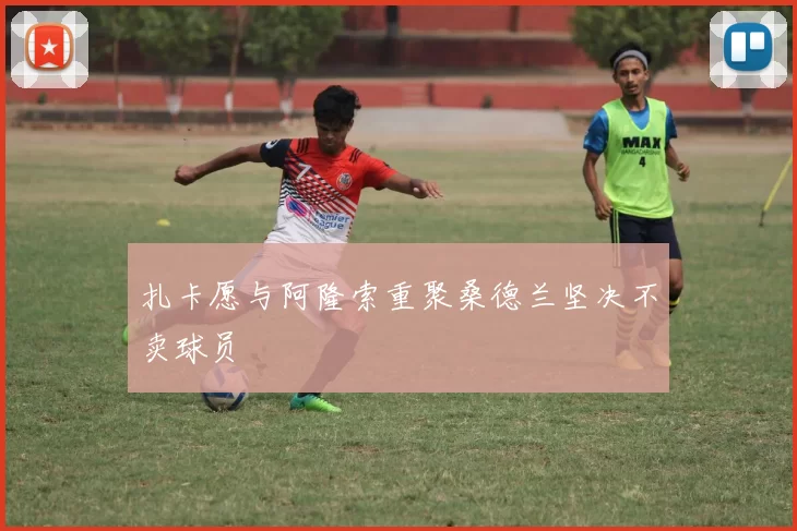 扎卡愿与阿隆索重聚桑德兰坚决不卖球员