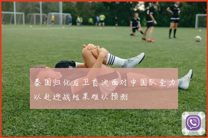 泰国归化后卫首次面对中国队全力以赴迎战结果难以预测