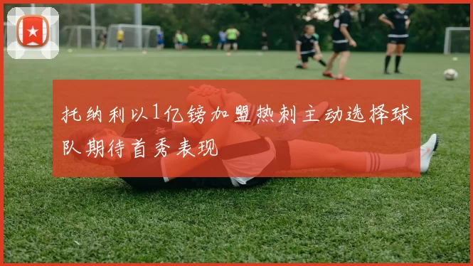 托纳利以1亿镑加盟热刺主动选择球队期待首秀表现
