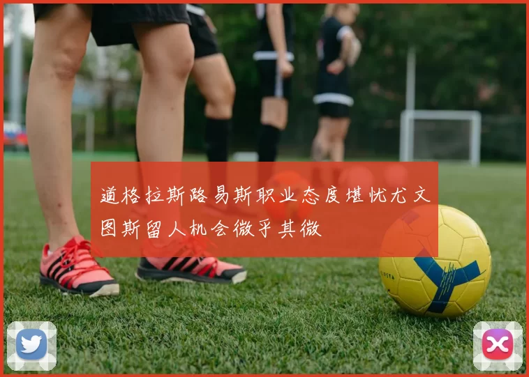 道格拉斯路易斯职业态度堪忧尤文图斯留人机会微乎其微